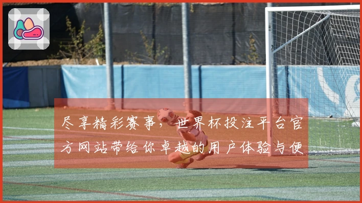 尽享精彩赛事，世界杯投注平台官方网站带给你卓越的用户体验与便利功能